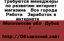 Требуются менеджеры по развитию интернет-магазина - Все города Работа » Заработок в интернете   . Московская обл.,Дубна г.